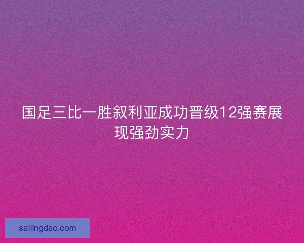 国足三比一胜叙利亚成功晋级12强赛展现强劲实力