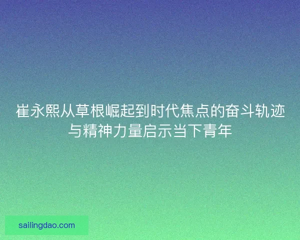 崔永熙从草根崛起到时代焦点的奋斗轨迹与精神力量启示当下青年 崔永熙从草根崛起到时代焦点的奋斗轨迹与精神力量启示当下青年