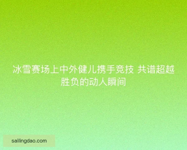 冰雪赛场上中外健儿携手竞技 共谱超越胜负的动人瞬间