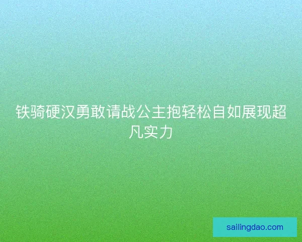 铁骑硬汉勇敢请战公主抱轻松自如展现超凡实力