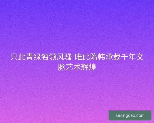 只此青绿独领风骚 唯此隋韩承载千年文脉艺术辉煌