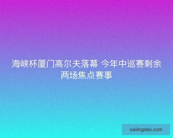 海峡杯厦门高尔夫落幕 今年中巡赛剩余两场焦点赛事