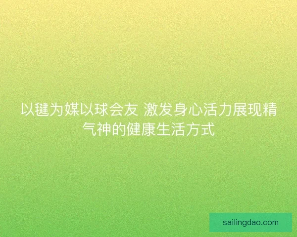 以毽为媒以球会友 激发身心活力展现精气神的健康生活方式 以毽为媒以球会友 激发身心活力展现精气神的健康生活方式