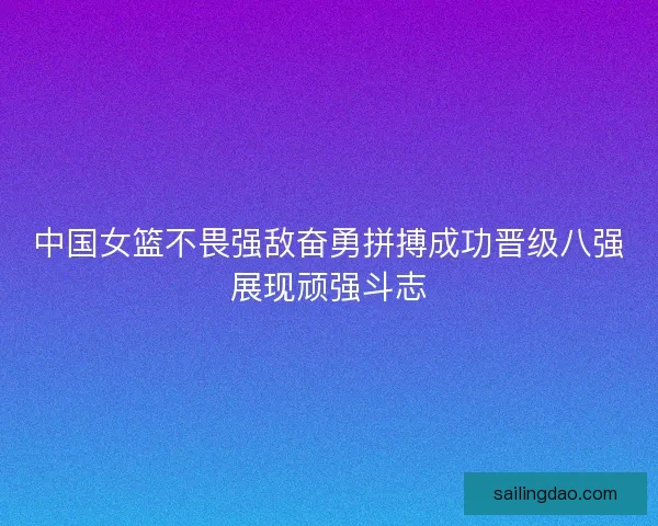 中国女篮不畏强敌奋勇拼搏成功晋级八强展现顽强斗志 中国女篮不畏强敌奋勇拼搏成功晋级八强展现顽强斗志