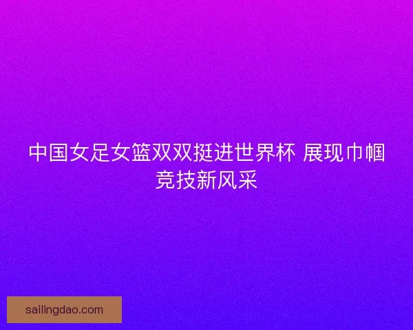 中国女足女篮双双挺进世界杯 展现巾帼竞技新风采 中国女足女篮双双挺进世界杯 展现巾帼竞技新风采