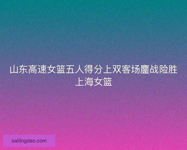 山东高速女篮五人得分上双客场鏖战险胜上海女篮