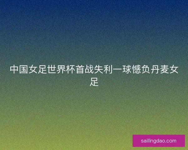 中国女足世界杯首战失利一球憾负丹麦女足 中国女足世界杯首战失利一球憾负丹麦女足