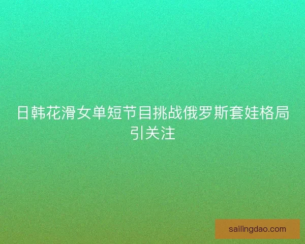 日韩花滑女单短节目挑战俄罗斯套娃格局引关注