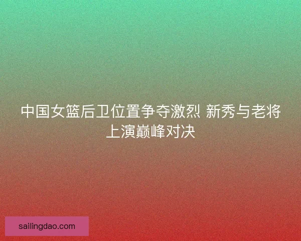 中国女篮后卫位置争夺激烈 新秀与老将上演巅峰对决