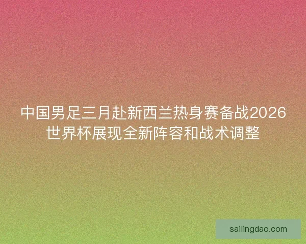中国男足三月赴新西兰热身赛备战2026世界杯展现全新阵容和战术调整