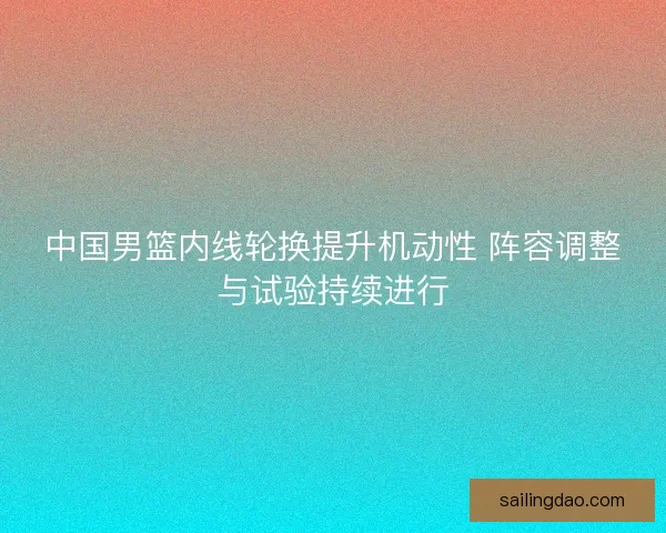 中国男篮内线轮换提升机动性 阵容调整与试验持续进行 中国男篮内线轮换提升机动性 阵容调整与试验持续进行